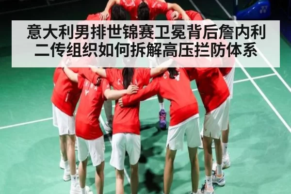 意大利男排世锦赛卫冕背后詹内利二传组织如何拆解高压拦防体系